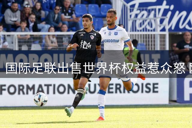 国际足联出售世界杯权益惹众怒 欧洲足坛大佬直斥治理乱象