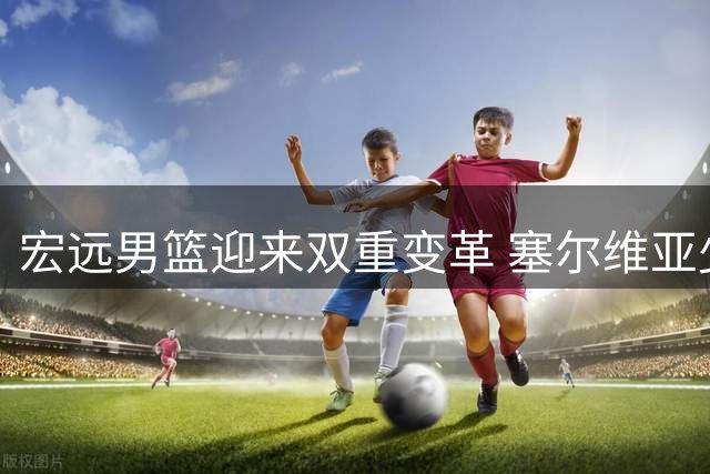 宏远男篮迎来双重变革 塞尔维亚少帅掌舵+新星回归