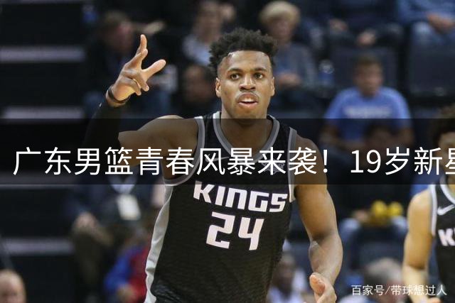 广东男篮青春风暴来袭！19岁新星领衔换代 易建联将以股东身份助力