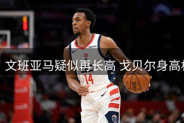 文班亚马疑似再长高 戈贝尔身高相形见绌