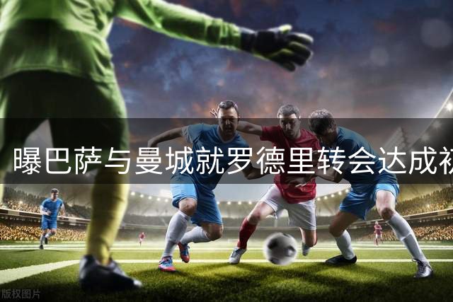 曝巴萨与曼城就罗德里转会达成初步共识