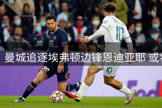 曼城追逐埃弗顿边锋恩迪亚耶 或将与阿森纳展开争夺