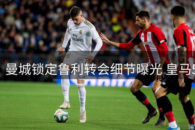 曼城锁定鲁利转会细节曝光 皇马5000万欧报价罗德里遇阻