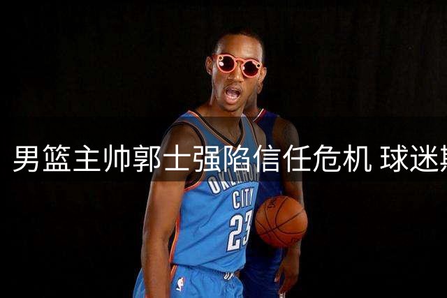 男篮主帅郭士强陷信任危机 球迷期待与失望并存