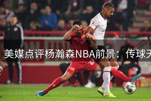 美媒点评杨瀚森NBA前景：传球天赋或成最大筹码 进攻端恐难跻身全明星