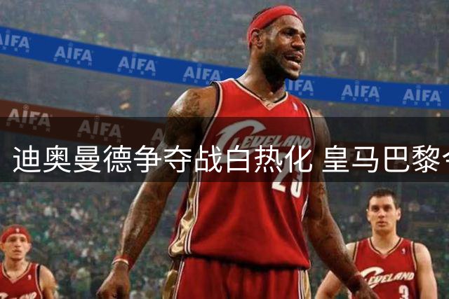 迪奥曼德争夺战白热化 皇马巴黎今日加码报价莱比锡