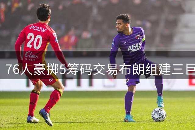 76人豪掷5筹码交易布朗组建三巨头 冲冠阵容再升级