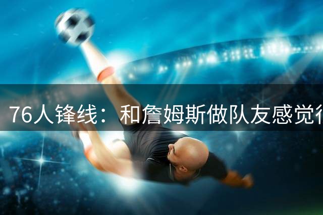 76人锋线：和詹姆斯做队友感觉很不真实，今夏我一直在练底角三分