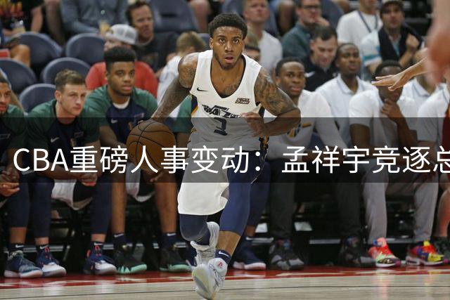 CBA重磅人事变动：孟祥宇竞逐总经理，徐杰对决罗斯，朱芳雨改任顾问